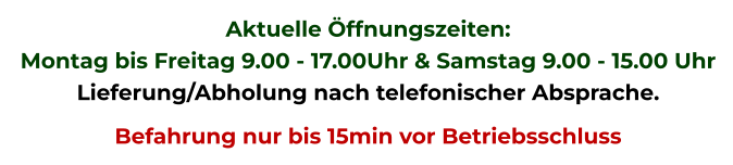 Aktuelle Öffnungszeiten: Montag bis Freitag 9.00 - 17.00Uhr & Samstag 9.00 - 15.00 Uhr Lieferung/Abholung nach telefonischer Absprache. Befahrung nur bis 15min vor Betriebsschluss