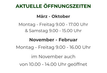 AKTUELLE ÖFFNUNGSZEITEN März - Oktober Montag - Freitag 9.00 - 17.00 Uhr   & Samstag 9.00 - 15.00 Uhr November - Februar Montag - Freitag 9.00 - 16.00 Uhr  im November auch  von 10.00 - 14.00 Uhr geöffnet