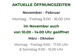 AKTUELLE ÖFFNUNGSZEITEN November - Februar Montag - Freitag 9.00 - 16.00 Uhr  im November auch  von 10.00 - 14.00 Uhr geöffnet März - Oktober Montag - Freitag 9.00 - 17.00 Uhr   & Samstag 9.00 - 15.00 Uhr