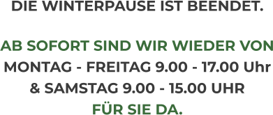 DIE WINTERPAUSE IST BEENDET.  AB SOFORT SIND WIR WIEDER VON MONTAG - FREITAG 9.00 - 17.00 Uhr & SAMSTAG 9.00 - 15.00 UHR FÜR SIE DA.
