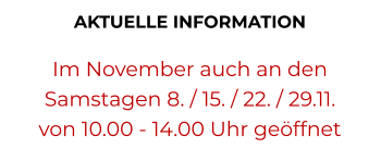 AKTUELLE INFORMATION   Im November auch an den  Samstagen 8. / 15. / 22. / 29.11. von 10.00 - 14.00 Uhr geöffnet