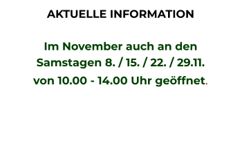 AKTUELLE INFORMATION  Im November auch an den  Samstagen 8. / 15. / 22. / 29.11. von 10.00 - 14.00 Uhr geöffnet.